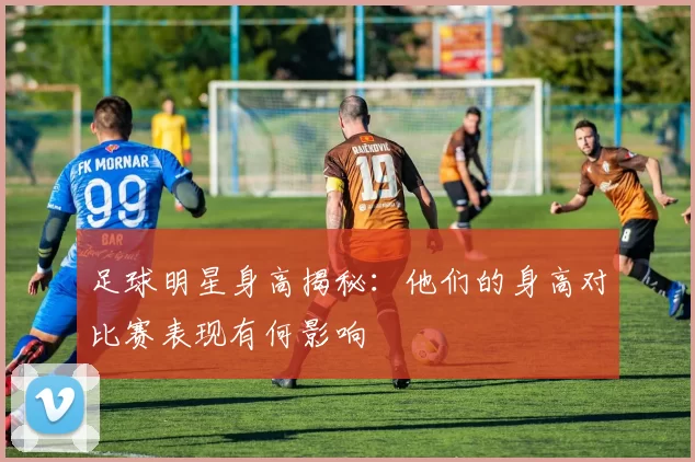 足球明星身高揭秘：他们的身高对比赛表现有何影响