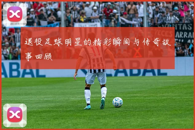 退役足球明星的精彩瞬间与传奇故事回顾