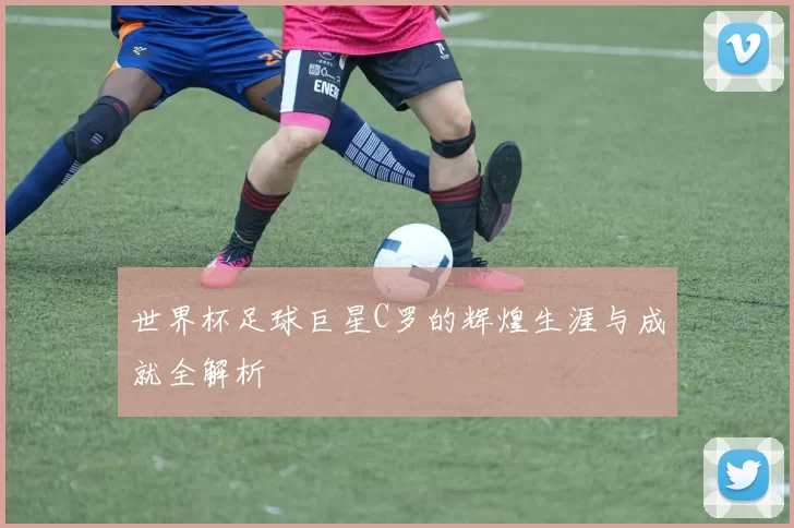 世界杯足球巨星C罗的辉煌生涯与成就全解析