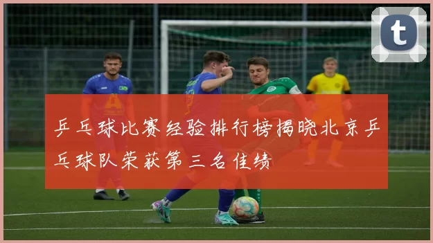 乒乓球比赛经验排行榜揭晓北京乒乓球队荣获第三名佳绩