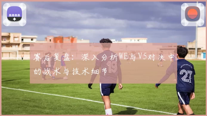 赛后复盘：深入分析WE与V5对决中的战术与技术细节