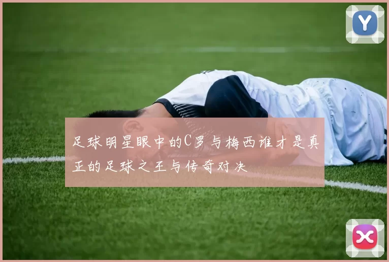 足球明星眼中的C罗与梅西谁才是真正的足球之王与传奇对决