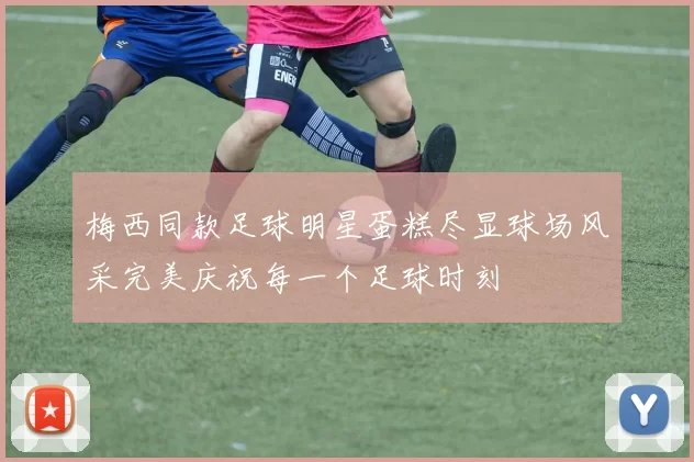 梅西同款足球明星蛋糕尽显球场风采完美庆祝每一个足球时刻