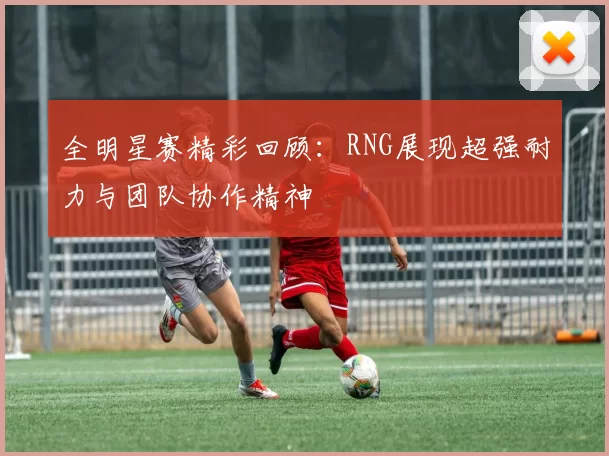 全明星赛精彩回顾：RNG展现超强耐力与团队协作精神