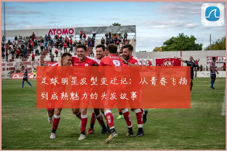 足球明星发型变迁记：从青春飞扬到成熟魅力的头发故事