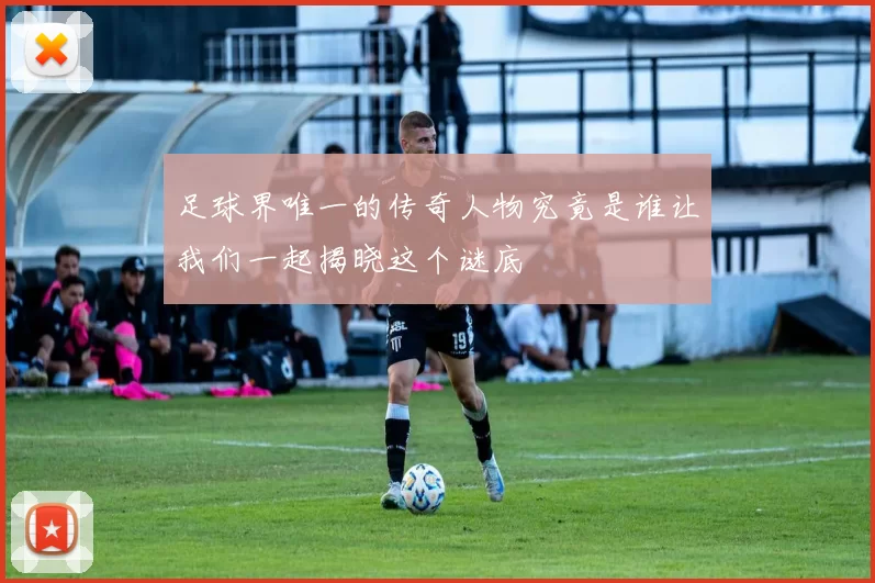 足球界唯一的传奇人物究竟是谁让我们一起揭晓这个谜底