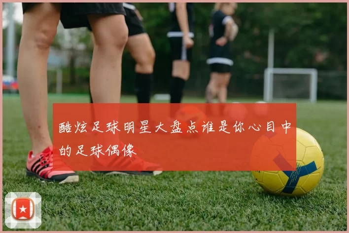 酷炫足球明星大盘点谁是你心目中的足球偶像