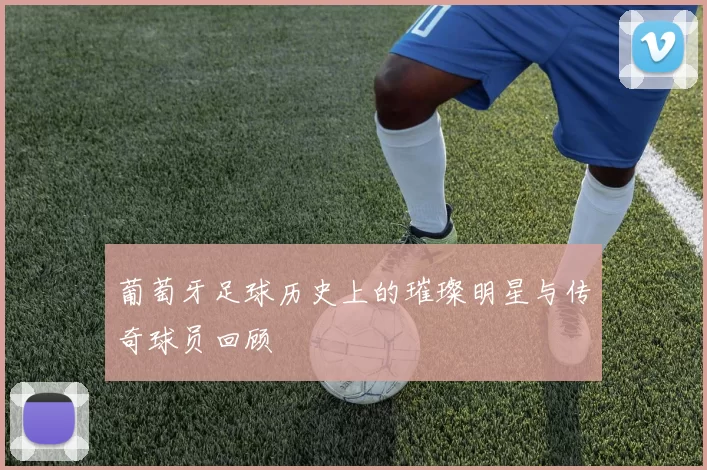 葡萄牙足球历史上的璀璨明星与传奇球员回顾