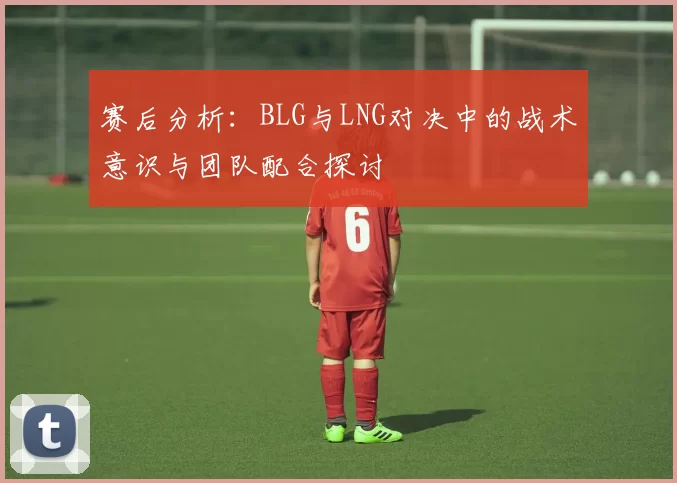 赛后分析：BLG与LNG对决中的战术意识与团队配合探讨