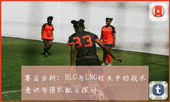 赛后分析：BLG与LNG对决中的战术意识与团队配合探讨