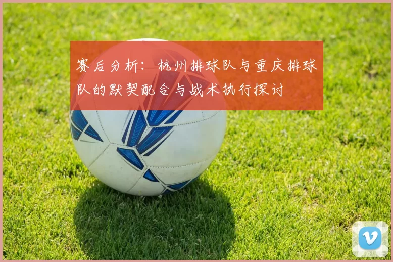 赛后分析：杭州排球队与重庆排球队的默契配合与战术执行探讨