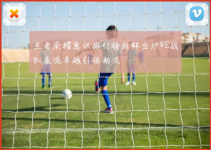 王者荣耀意识排行榜新鲜出炉WE战队表现卓越引领潮流