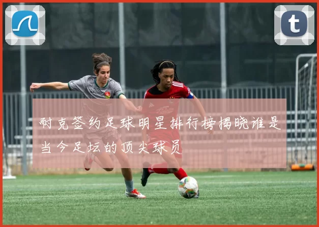 耐克签约足球明星排行榜揭晓谁是当今足坛的顶尖球员