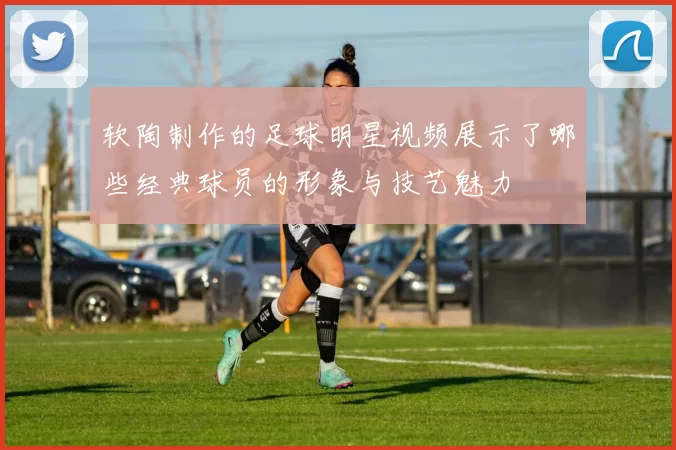 软陶制作的足球明星视频展示了哪些经典球员的形象与技艺魅力