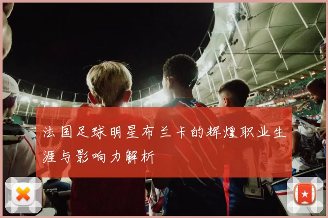 法国足球明星布兰卡的辉煌职业生涯与影响力解析