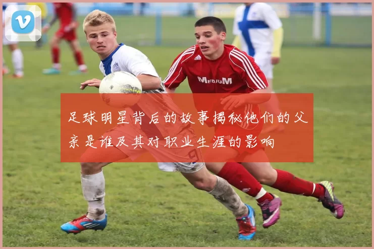 足球明星背后的故事揭秘他们的父亲是谁及其对职业生涯的影响