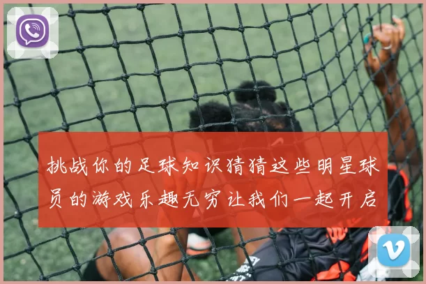 挑战你的足球知识猜猜这些明星球员的游戏乐趣无穷让我们一起开启足球之旅