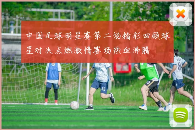 中国足球明星赛第二场精彩回顾球星对决点燃激情赛场热血沸腾