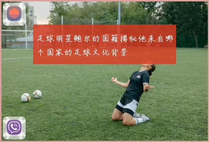 足球明星鲍尔的国籍揭秘他来自哪个国家的足球文化背景