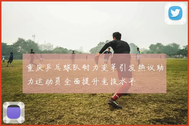 重庆乒乓球队耐力变革引发热议助力运动员全面提升竞技水平