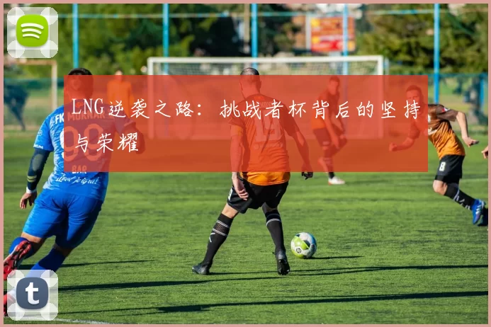 LNG逆袭之路：挑战者杯背后的坚持与荣耀