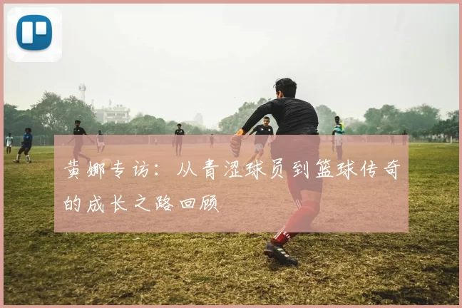 黄娜专访：从青涩球员到篮球传奇的成长之路回顾