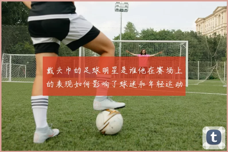 戴头巾的足球明星是谁他在赛场上的表现如何影响了球迷和年轻运动员