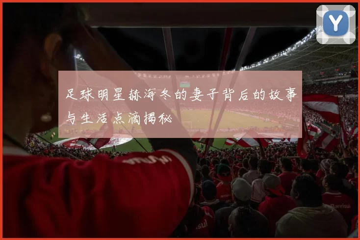足球明星赫海冬的妻子背后的故事与生活点滴揭秘