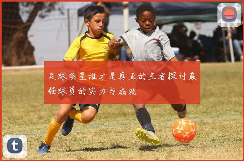 足球明星谁才是真正的王者探讨最强球员的实力与成就