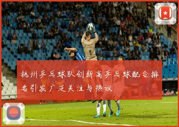杭州乒乓球队创新高乒乓球配合排名引发广泛关注与热议