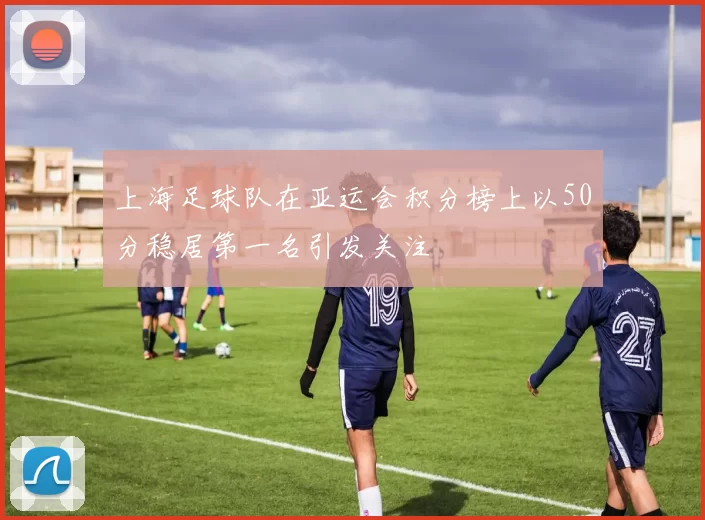 上海足球队在亚运会积分榜上以50分稳居第一名引发关注