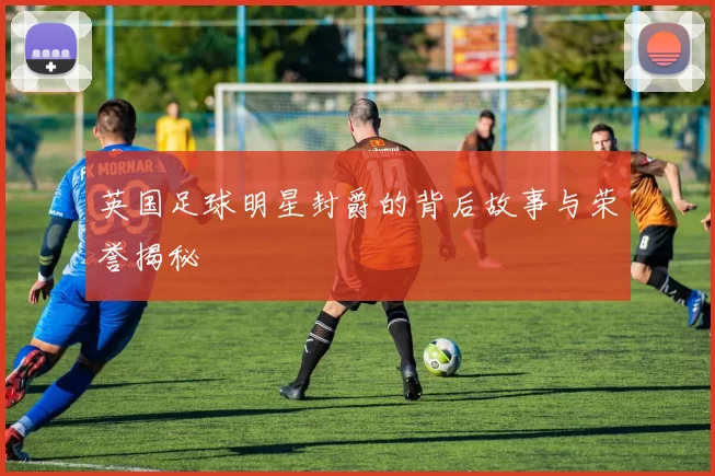 英国足球明星封爵的背后故事与荣誉揭秘