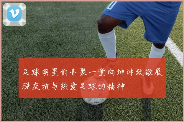 足球明星们齐聚一堂向坤坤致敬展现友谊与热爱足球的精神
