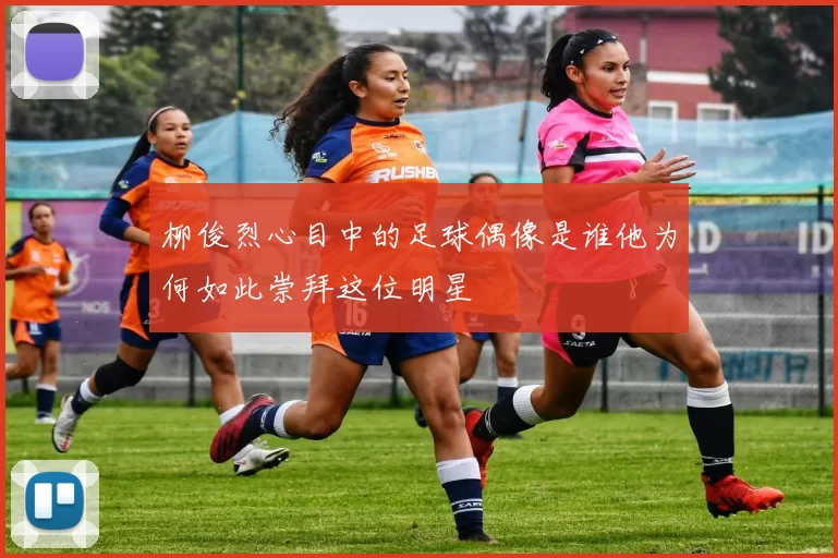 柳俊烈心目中的足球偶像是谁他为何如此崇拜这位明星
