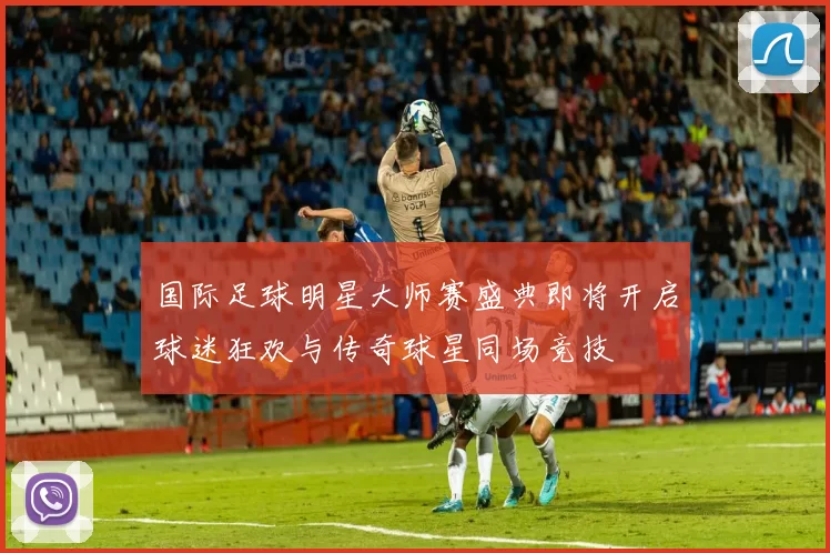 国际足球明星大师赛盛典即将开启球迷狂欢与传奇球星同场竞技