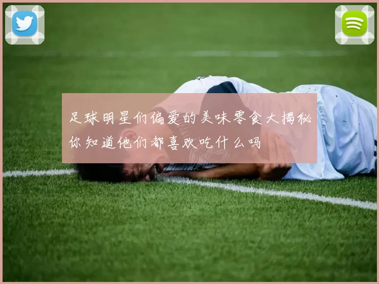 足球明星们偏爱的美味零食大揭秘你知道他们都喜欢吃什么吗