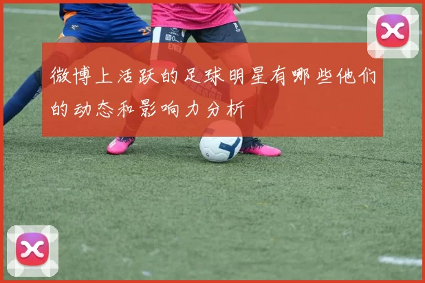 微博上活跃的足球明星有哪些他们的动态和影响力分析