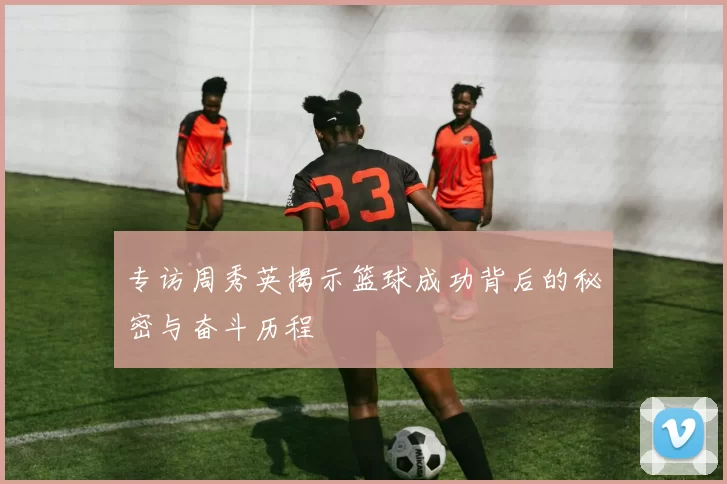 专访周秀英揭示篮球成功背后的秘密与奋斗历程