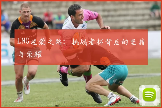 LNG逆袭之路：挑战者杯背后的坚持与荣耀