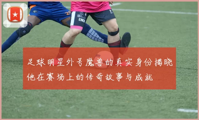 足球明星外号魔兽的真实身份揭晓他在赛场上的传奇故事与成就