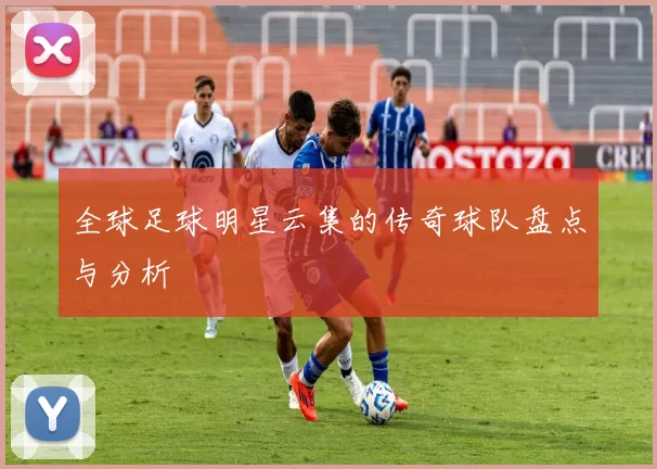 全球足球明星云集的传奇球队盘点与分析