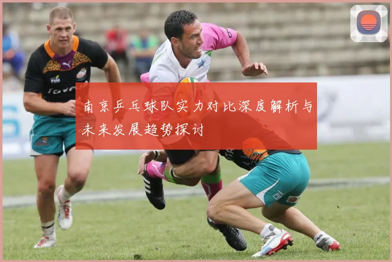南京乒乓球队实力对比深度解析与未来发展趋势探讨