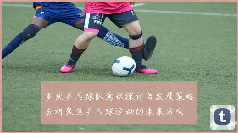 重庆乒乓球队意识探讨与发展策略分析聚焦乒乓球运动的未来方向
