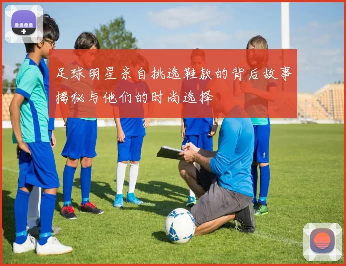 足球明星亲自挑选鞋款的背后故事揭秘与他们的时尚选择