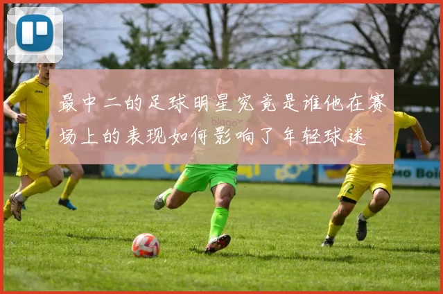 最中二的足球明星究竟是谁他在赛场上的表现如何影响了年轻球迷