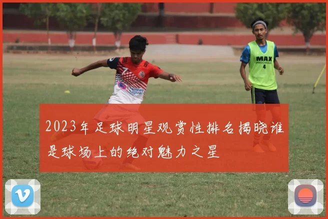 2023年足球明星观赏性排名揭晓谁是球场上的绝对魅力之星