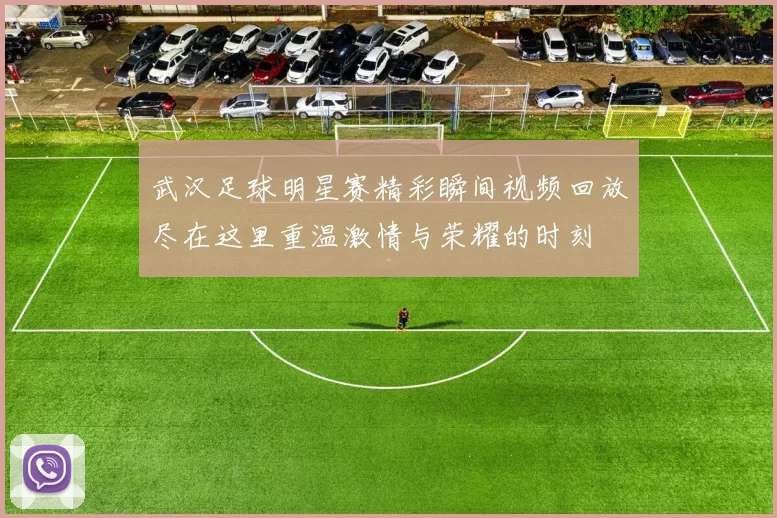 武汉足球明星赛精彩瞬间视频回放尽在这里重温激情与荣耀的时刻
