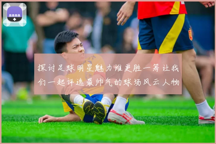 探讨足球明星魅力谁更胜一筹让我们一起评选最帅气的球场风云人物