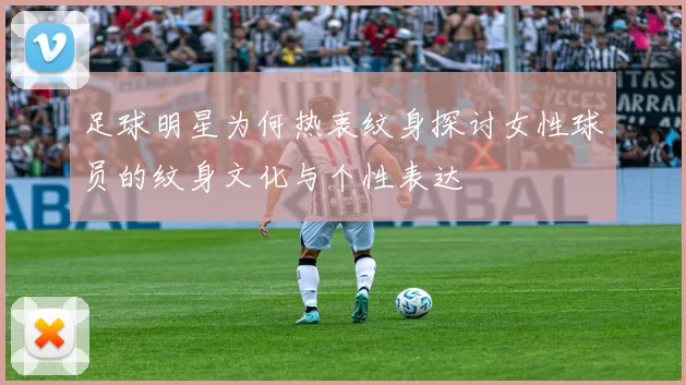 足球明星为何热衷纹身探讨女性球员的纹身文化与个性表达