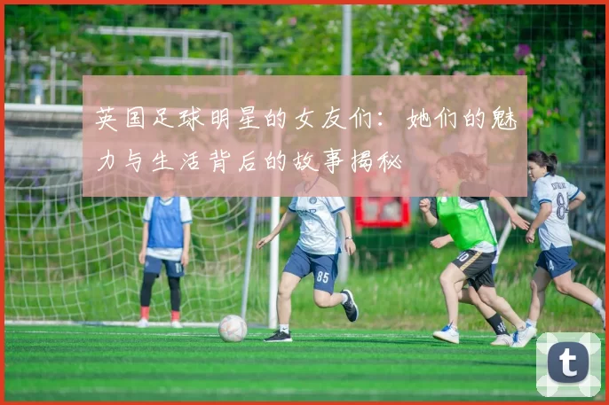 英国足球明星的女友们：她们的魅力与生活背后的故事揭秘